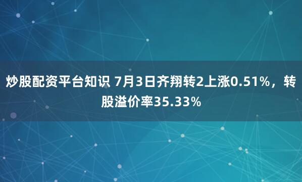 炒股配资平台知识 7月3日齐翔转2上涨0.51%，转股溢价率35.33%
