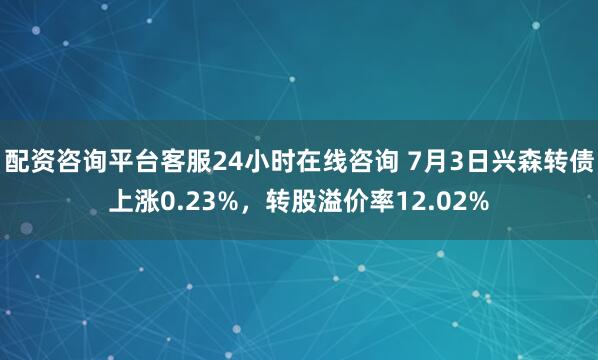配资咨询平台客服24小时在线咨询 7月3日兴森转债上涨0.23%，转股溢价率12.02%