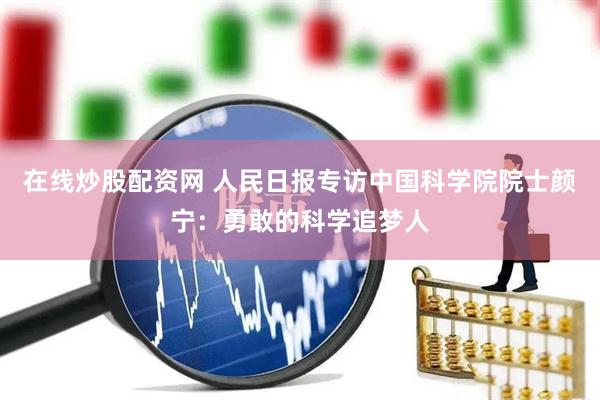 在线炒股配资网 人民日报专访中国科学院院士颜宁：勇敢的科学追梦人