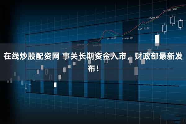 在线炒股配资网 事关长期资金入市，财政部最新发布！