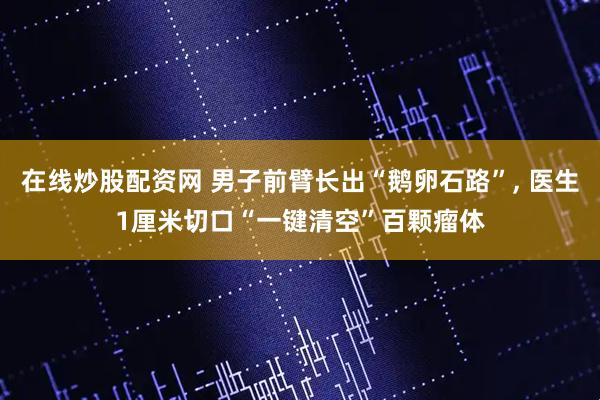 在线炒股配资网 男子前臂长出“鹅卵石路”, 医生1厘米切口“一键清空”百颗瘤体