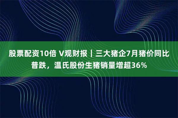 股票配资10倍 V观财报｜三大猪企7月猪价同比普跌，温氏股份生猪销量增超36%