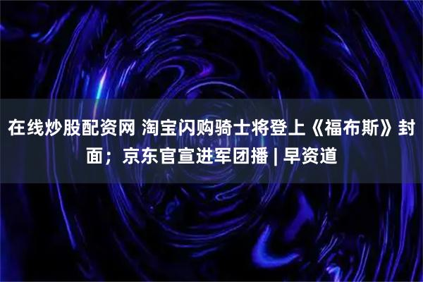 在线炒股配资网 淘宝闪购骑士将登上《福布斯》封面；京东官宣进军团播 | 早资道