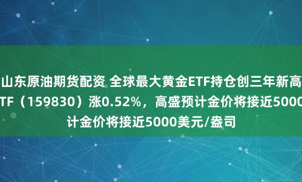 山东原油期货配资 全球最大黄金ETF持仓创三年新高,上海金ETF(159830)涨0.52%,高盛预计金价将接近5000美元/盎司