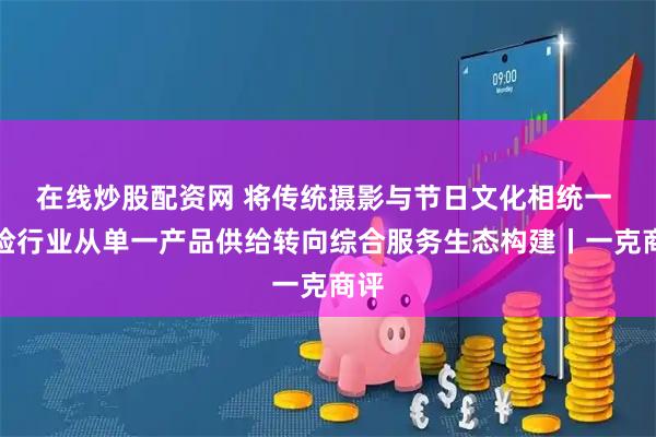 在线炒股配资网 将传统摄影与节日文化相统一 保险行业从单一产品供给转向综合服务生态构建丨一克商评