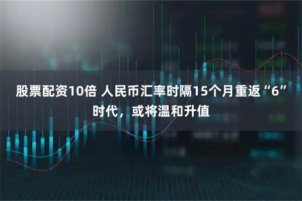 股票配资10倍 人民币汇率时隔15个月重返“6”时代,或将温和升值