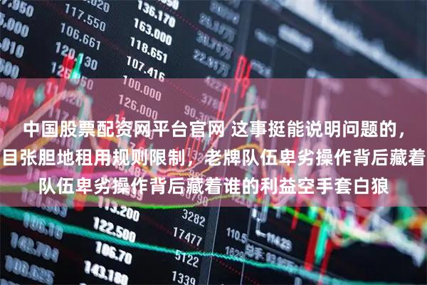 中国股票配资网平台官网 这事挺能说明问题的，明明玩不起还偏要明目张胆地租用规则限制，老牌队伍卑劣操作背后藏着谁的利益空手套白狼