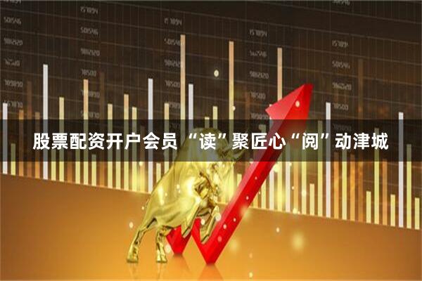 股票配资开户会员 “读”聚匠心“阅”动津城