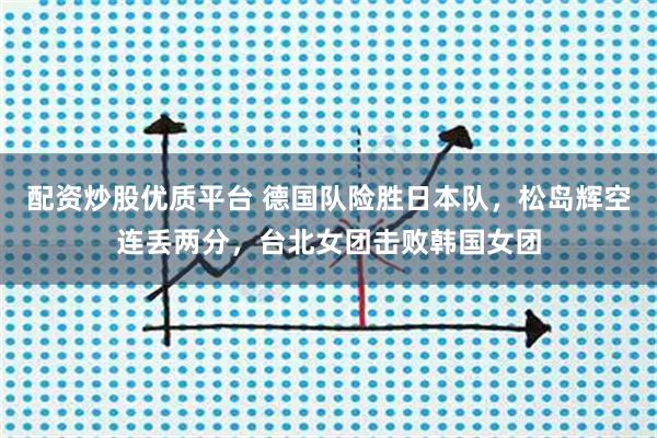 配资炒股优质平台 德国队险胜日本队，松岛辉空连丢两分，台北女团击败韩国女团
