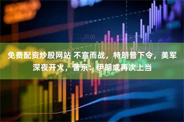 免费配资炒股网站 不宣而战，特朗普下令，美军深夜开火，普京：伊朗或再次上当